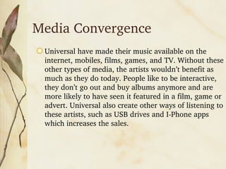 Media Convergence Universal have made their music available on the internet, mobiles, films, games, and TV. Without these other types of media, the artists wouldn’t benefit as much as they do today. People like to be interactive, they don’t go out and buy albums anymore and are more likely to have seen it featured in a film, game or advert. Universal also create other ways of listening to these artists, such as USB drives and I-Phone apps which increases the sales.
