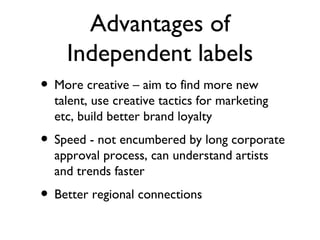 Advantages of Independent labels More creative – aim to find more new talent, use creative tactics for marketing etc, build better brand loyalty Speed - not encumbered by long corporate approval process, can understand artists and trends faster Better regional connections 