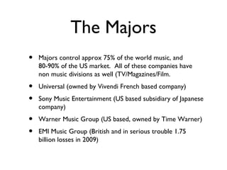 The Majors Majors control approx 75% of the world music, and 80-90% of the US market.  All of these companies have non music divisions as well (TV/Magazines/Film. Universal (owned by Vivendi French based company) Sony Music Entertainment (US based subsidiary of Japanese company) Warner Music Group (US based, owned by Time Warner) EMI Music Group (British and in serious trouble 1.75 billion losses in 2009) 