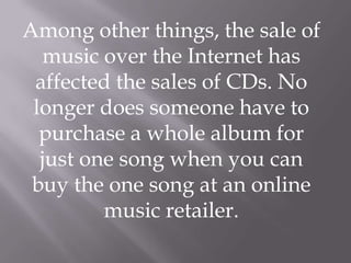 Among other things, the sale of
  music over the Internet has
 affected the sales of CDs. No
 longer does someone have to
  purchase a whole album for
  just one song when you can
 buy the one song at an online
         music retailer.
 