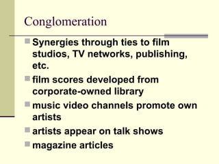 Conglomeration
 Synergies through ties to film
studios, TV networks, publishing,
etc.
 film scores developed from
corporate-owned library
 music video channels promote own
artists
 artists appear on talk shows
 magazine articles
 
