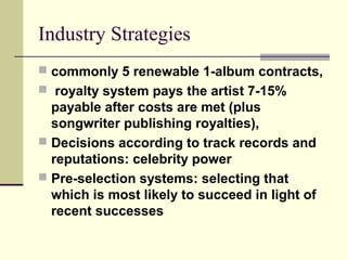 Industry Strategies
 commonly 5 renewable 1-album contracts,
 royalty system pays the artist 7-15%
payable after costs are met (plus
songwriter publishing royalties),
 Decisions according to track records and
reputations: celebrity power
 Pre-selection systems: selecting that
which is most likely to succeed in light of
recent successes
 