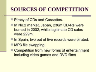 SOURCES OF COMPETITION
 Piracy of CDs and Cassettes.
 In No.2 market, Japan, 236m CD-Rs were
burned in 2002, while legitimate CD sales
were 229m.
 In Spain, two out of five records were pirated.
 MP3 file swapping
 Competition from new forms of entertainment
including video games and DVD films
 