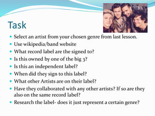 Task
 Select an artist from your chosen genre from last lesson.
 Use wikipedia/band website
 What record label are the signed to?
 Is this owned by one of the big 3?
 Is this an independent label?
 When did they sign to this label?
 What other Artists are on their label?
 Have they collaborated with any other artists? If so are they
also on the same record label?
 Research the label- does it just represent a certain genre?
 