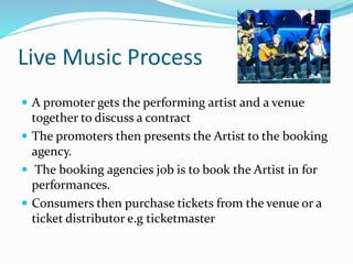 Live Music Process
 A promoter gets the performing artist and a venue
together to discuss a contract
 The promoters then presents the Artist to the booking
agency.
 The booking agencies job is to book the Artist in for
performances.
 Consumers then purchase tickets from the venue or a
ticket distributor e.g ticketmaster
 