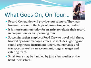 What Goes On, On Tour…
 Record Companies will provide tour support. They may
finance the tour in the hope of promoting record sales.
 It is more common today for an artist to release their record
in preparation for an upcoming tour.
 Successful artists employ a Road Crew to travel with them,
headed by a tour manager, crew also includes lighting and
sound engineers, instrument tuners, maintenance and
transport, as well as an accountant, stage manager and
catering team.
 Small tours may be handled by just a few roadies or the
band themselves.
 