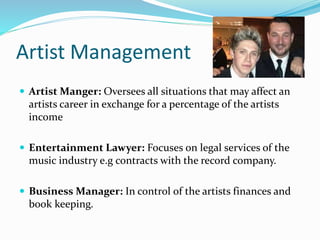 Artist Management
 Artist Manger: Oversees all situations that may affect an
artists career in exchange for a percentage of the artists
income
 Entertainment Lawyer: Focuses on legal services of the
music industry e.g contracts with the record company.
 Business Manager: In control of the artists finances and
book keeping.
 