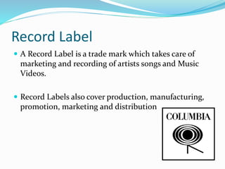 Record Label
 A Record Label is a trade mark which takes care of
marketing and recording of artists songs and Music
Videos.
 Record Labels also cover production, manufacturing,
promotion, marketing and distribution
 