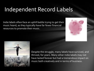 Indie labels often face an uphill battle trying to get their
music heard, as they typically have far fewer financial
resources to promote their music.
Despite the struggle, many labels have survived, and
thrived, for years. Many other indie labels may not
have lasted forever but had a tremendous impact on
music both creatively and in terms of business.
Independent Record Labels
 