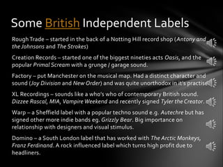 Rough Trade – started in the back of a Notting Hill record shop (Antony and
the Johnsons and The Strokes)
Creation Records – started one of the biggest nineties acts Oasis, and the
popular Primal Scream with a grunge / garage sound.
Factory – put Manchester on the musical map. Had a distinct character and
sound (Joy Division and New Order) and was quite unorthodox in it’s practise.
XL Recordings – sounds like a who’s who of contemporary British sound.
Dizzee Rascal, MIA, Vampire Weekend and recently signed Tyler the Creator.
Warp – a Sheffield label with a popular techno sound e.g. Autechre but has
signed other more indie bands eg. Grizzly Bear. Big importance on
relationship with designers and visual stimulus.
Domino – a South London label that has worked with The Arctic Monkeys,
Franz Ferdinand. A rock influenced label which turns high profit due to
headliners.
Some British Independent Labels
 