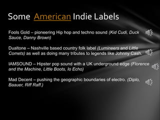 Some American Indie Labels
Fools Gold – pioneering Hip hop and techno sound (Kid Cudi, Duck
Sauce, Danny Brown)
Dualtone – Nashville based country folk label (Lumineers and Little
Comets) as well as doing many tributes to legends like Johnny Cash.
IAMSOUND – Hipster pop sound with a UK underground edge (Florence
and the Machine, Little Boots, Io Echo)
Mad Decent – pushing the geographic boundaries of electro. (Diplo,
Baauer, Riff Raff.)
 