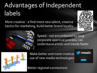 More creative - a find more new talent, creative
tactics for marketing, build better brand loyalty
Speed - not encumbered by long
corporate approval process, can
understand artists and trends faster
Make better and more creative
use of new media technologies
Better regional connections
Advantages of Independent
labels
 
