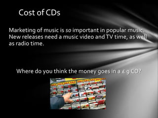Cost of CDs
Marketing of music is so important in popular music.
New releases need a music video andTV time, as well
as radio time.
Where do you think the money goes in a £ 9 CD?
 