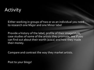 Either working in groups of two or as an individual you need
to research one Major and one Minor label
Provide a history of the label, profile of their image/style,
case studies of some of the artists they promote, see if you
can find out about their worth (££££) and how they made
their money.
Compare and contrast the way they market artists.
Post to your blogs!
Activity
 