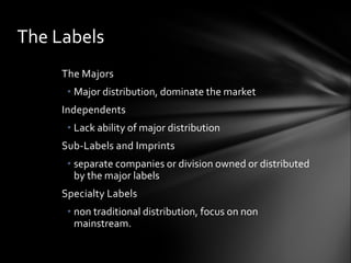 The Majors
• Major distribution, dominate the market
Independents
• Lack ability of major distribution
Sub-Labels and Imprints
• separate companies or division owned or distributed
by the major labels
Specialty Labels
• non traditional distribution, focus on non
mainstream.
The Labels
 
