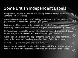 RoughTrade – started in the back of a Notting Hill record shop (Antony and the
Johnsons and The Strokes)
Creation Records – started one of the biggest nineties acts Oasis, and the
popular Primal Scream with a grunge / garage sound.
Factory – put Manchester on the musical map. Had a distinct character and
sound (Joy Division and New Order) and was quite unorthodox in it’s practise.
XL Recordings – sounds like a who’s who of contemporary British sound. Dizzee
Rascal, MIA,VampireWeekend and recently signed Tyler the Creator.
Warp – a Sheffield label with a popular techno sound e.g. Grizzle Bear but has
signed other more indie bands eg. Autechre, AphexTwins. Big importance
on relationship with designers and visual stimulus.
Domino – a South London label that has worked with The Arctic Monkeys, Franz
Ferdinand. A rock influenced label which turns high profit due to headliners.
Some British Independent Labels
 