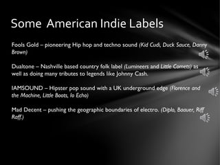 Some American Indie Labels
Fools Gold – pioneering Hip hop and techno sound (Kid Cudi, Duck Sauce, Danny
Brown)
Dualtone – Nashville based country folk label (Lumineers and Little Comets) as
well as doing many tributes to legends like Johnny Cash.
IAMSOUND – Hipster pop sound with a UK underground edge (Florence and
the Machine, Little Boots, Io Echo)
Mad Decent – pushing the geographic boundaries of electro. (Diplo, Baauer, Riff
Raff.)
 