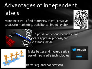 More creative - a find more new talent, creative
tactics for marketing, build better brand loyalty
Speed - not encumbered by long
corporate approval process, can
understand artists and trends faster
Make better and more creative
use of new media technologies
Better regional connections
Advantages of Independent
labels
 