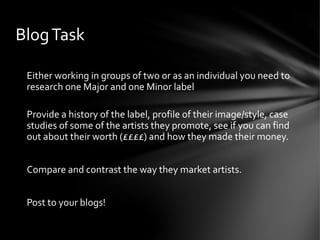 Either working in groups of two or as an individual you need to
research one Major and one Minor label
Provide a history of the label, profile of their image/style, case
studies of some of the artists they promote, see if you can find
out about their worth (££££) and how they made their money.
Compare and contrast the way they market artists.
Post to your blogs!
BlogTask
 