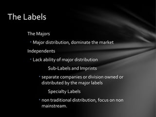 The Majors
• Major distribution, dominate the market
Independents
• Lack ability of major distribution
Sub-Labels and Imprints
• separate companies or division owned or
distributed by the major labels
Specialty Labels
• non traditional distribution, focus on non
mainstream.
The Labels
 