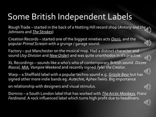RoughTrade – started in the back of a Notting Hill record shop (Antony and the
Johnsons and The Strokes)
Creation Records – started one of the biggest nineties acts Oasis, and the
popular Primal Scream with a grunge / garage sound.
Factory – put Manchester on the musical map. Had a distinct character and
sound (Joy Division and New Order) and was quite unorthodox in it’s practise.
XL Recordings – sounds like a who’s who of contemporary British sound. Dizzee
Rascal, MIA,VampireWeekend and recently signed Tyler the Creator.
Warp – a Sheffield label with a popular techno sound e.g. Grizzle Bear but has
signed other more indie bands eg. Autechre, AphexTwins. Big importance
on relationship with designers and visual stimulus.
Domino – a South London label that has worked with The Arctic Monkeys, Franz
Ferdinand. A rock influenced label which turns high profit due to headliners.
Some British Independent Labels
 