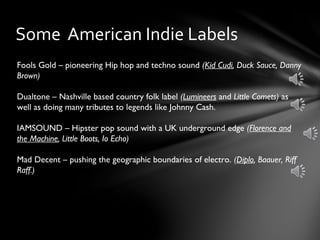 Some American Indie Labels
Fools Gold – pioneering Hip hop and techno sound (Kid Cudi, Duck Sauce, Danny
Brown)
Dualtone – Nashville based country folk label (Lumineers and Little Comets) as
well as doing many tributes to legends like Johnny Cash.
IAMSOUND – Hipster pop sound with a UK underground edge (Florence and
the Machine, Little Boots, Io Echo)
Mad Decent – pushing the geographic boundaries of electro. (Diplo, Baauer, Riff
Raff.)
 