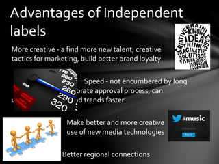 More creative - a find more new talent, creative
tactics for marketing, build better brand loyalty
Speed - not encumbered by long
corporate approval process, can
understand artists and trends faster
Make better and more creative
use of new media technologies
Better regional connections
Advantages of Independent
labels
 