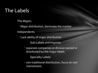 The Majors
• Major distribution, dominate the market
Independents
• Lack ability of major distribution
Sub-Labels and Imprints
• separate companies or division owned or
distributed by the major labels
Specialty Labels
• non traditional distribution, focus on non
mainstream.
The Labels
 