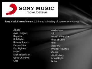 Sony Music Entertainment (US based subsidiary of Japanese company)
AC/DC
Avril Lavigne
Beyonce
Bob Dylan
Britney Spears
Fatboy Slim
Foo Fighters
MGMT
Michael Jackson
Good Charlotte
Glee
Iron Maiden
JLS
Justin Timberlake
Kings of Leon
Korn
Madonna
Whitney Houston
Shakira
Leona Lewis
Susan Boyle
Kesha
 