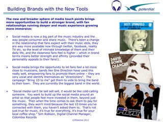 Building Brands with the New Tools
The new and broader sphere of media touch points brings
more opportunities to build a stronger brand, with fan
relationships running deeper and music experience growing
more immersive:


Social media is now a big part of the music industry and the
way people consumer and share music. There’s been a change
in the relationship that fans expect with their music idols, they
are way more available now through twitter, facebook, reality
TV etc. so the level of intimate knowledge of them and their
daily life, and the closeness fans feel is higher – which in brand
terms means better strength and affinity (provided their
personality appeals to their fans!).



Social media brings the opportunity to let fans feel a lot more
close to musicians, bands like One Direction have used this
really well, empowering fans to promote them online – they are
very vocal and identify themselves as “directioners”. The
campaign “Bring 1D to me” got them to vote to bring the band
to their town. They are currently the biggest band in the world.



“Social media can’t be sell sell sell, it would be like cold-calling
someone. You want to build up the social media around an
artist so that people feel more invested in them, beyond just
the music. Then when the time comes to ask them to pay for
something, they won’t mind because the last 10 times you’ve
connected with them, you haven’t asked them to. That’s not
just true for music, it’s true for everything, it’s true for your
local coffee shop.” Sim Rollison, Digital Channel Manager,
Colombia Records
©XPotential 2013

11

 