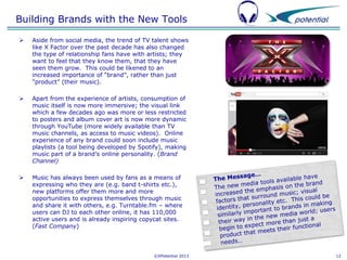 Building Brands with the New Tools


Aside from social media, the trend of TV talent shows
like X Factor over the past decade has also changed
the type of relationship fans have with artists; they
want to feel that they know them, that they have
seen them grow. This could be likened to an
increased importance of “brand”, rather than just
“product” (their music).



Apart from the experience of artists, consumption of
music itself is now more immersive; the visual link
which a few decades ago was more or less restricted
to posters and album cover art is now more dynamic
through YouTube (more widely available than TV
music channels, as access to music videos). Online
experience of any brand could soon include music
playlists (a tool being developed by Spotify), making
music part of a brand’s online personality. (Brand
Channel)



Music has always been used by fans as a means of
expressing who they are (e.g. band t-shirts etc.),
new platforms offer them more and more
opportunities to express themselves through music
and share it with others, e.g. Turntable.fm – where
users can DJ to each other online, it has 110,000
active users and is already inspiring copycat sites.
(Fast Company)

©XPotential 2013

12

 