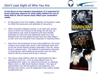 Don’t Lose Sight of Who You Are
In the flurry of new industry innovations, it is important to
know what your essence is; what really matters for you to
keep hold of, this of course must reflect your consumers’
needs.


As discussed in the first chapter, adoption of innovation needs
to reflect the behaviours and attitudes of consumers.



When innovation happens quickly, it can split user groups,
some of whom will continue to do things the old way, so
organisations may need to fragment and have parallel
processes to meet new and traditional needs (e.g. Rod
Stewart’s fan are less digital-focused than say Lady Gaga’s,
so CD’s and vinyl would be more important in reaching them).



Away from the excitement of new online platforms, the music
industry can’t forget radio which is still important (and hard
to top the charts without airplay) especially in the UK, where
there is national radio. The medium is particularly important
in reaching the more traditional consumers who are more
likely to still buy records and bring in revenue.



The various radio stations allow for segmentation by age /
attitude to music etc., such as mass appeal music vs.
specialist/niche music, e.g. Radio One (young) vs. Absolute
Radio (rock) vs. BBC Asian Network (Asian) – this type of
segmentation can still be applied to new platforms, but
through new means, such as suggested music videos, display
ad placement etc.
©XPotential 2013

13

 