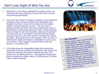 Don’t Lose Sight of Who You Are


Although it is not always profitable for smaller bands, live
shows are still very important, lying at the heart of music
and showing authenticity.



Even with the advent of masses of amateur music becoming
available online, along with whole back catalogues and
forgotten numbers, music will not become a commodity –
quality is still as important as ever. The new ease of
getting yourself out there online has shifted power more in
bands favour, particularly when they have a large following,
they can begin to ask what benefits a label can bring them.
“It puts pressure on the labels to get rid of all the bullshit
and come up with a plan that works for the band as well as
the label… Now bands have a lot of power. Once you have a
following the labels are largely as dependent on you as you
are on them.” Mark Hoppus, musician (Blink-182) and
producer. (musically.com)



5 XL Recordings (an independent label) have seized this
philosophy to focus on quality not quantity, only signing one
artist and releasing half a dozen records per year, with
artists such as Adele and M.I.A. This approach has earned
them successes like Adele’s album 21 selling over 22 million
copies. (Fast Company)

©XPotential 2013

14

 