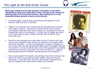 The Light at the End of the Tunnel
When your industry is hit with quantum innovation, it can seem
impossible to keep your head above water, but the music industry is
showing light at the end of the tunnel. After settling in to a new
innovation phase, growth is back on the horizon:


It seemed bleak; revenue from record stores decreased by 76.3%
between 2000 and 2010. (Techdirt)



“Apple is now making more in profit than the recorded music industry
ever made in revenue. I would like to think that the music industry
contributed a little bit of that value to Apple, so my question is have we
handled that well in this transition?.. I would say not. Apple have done
much better than we have.” Robert Ashcroft, CEO of PRS for Music
(musically.com)



Streaming has emerged as an alternative source of revenue but huge
volumes are needed to make money, the audience is less captive than
those who download. As well as demographic variation in adoption of
new media, there are also geographical differences that stagger the rate
of innovation; in most countries under 15% of the population use Spotify
(streaming service) but in Sweden 1/3rd of the country do – suddenly
tailored approached for different markets become more important.



Even moving ahead from Spotify, Sound Cloud now offers a browser-led
service for online music sharing (unlike Spotify, which you have to
download). It has more than 10 million users (Fast Company) and is
easy to integrate with social media to allow more sharing.

©XPotential 2013

17

 