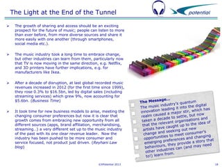 The Light at the End of the Tunnel


The growth of sharing and access should be an exciting
prospect for the future of music; people can listen to more
than ever before, from more diverse sources and share it
more easily with one another (through smartphones,
social media etc.).



The music industry took a long time to embrace change,
but other industries can learn from them, particularly now
that TV is now moving in the same direction, e.g. Netflix,
and 3D printers have further implications, e.g. for
manufacturers like Ikea.



After a decade of disruption, at last global recorded music
revenues increased in 2012 (for the first time since 1999),
they rose 0.3% to $16.5bn, led by digital sales (including
streaming services) which grew 9%, now accounting for
$5.6bn. (Business Time)



It took time for new business models to arise, meeting the
changing consumer preferences but now it is clear that
growth comes from embracing new opportunity from all
different sources (apps, brand affiliation, merchandising,
streaming…) a very different set up to the music industry
of the past with its one clear revenue leader. Now the
industry has been pushed to be more consumer and
service focused, not product just driven. (Reyhani Law
blog)

©XPotential 2013

18

 