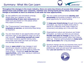 Summary: What We Can Learn
Throughout the changes in the music industry, there are some key drivers of success that emerge:
always know and consider your consumer, maintain your strong brand and its values, know that
change is inevitable so learn to embrace it and seek out new opportunities.


As new platforms and innovations emerge,
always base your adoption on clear
understanding of your own consumers and
make sure your brand is in the places where
they expect to find you.



You are more likely to see opportunities and get
execution right in new platforms when you are a
user yourself. Immersing yourself as a user
is the best insurance against making rooky
errors that could make you look out-of-touch
and damage brand image.

The new media world demands identity and
personality surrounding a product, which is a
great opportunity for brand building.



To keep your brand strong through times of big
innovation, you have to clearly know what it
stands for (reflecting what really matters to
consumers) and always act in line with that.



Organisational culture and structure can hinder
innovation, so make sure that you are always
flexible and open to change so that you can
react to opportunities quickly rather than playing
catch-up. Internal communications to keep each
other up-to-date offer a big advantage.



Quantum change can hit you business hard, but if
you are ready to adapt to emerging consumer
preferences, seek out and seize new opportunities
then you can survive the change.

The “Transumerism” trend places a bigger
emphasis on service, as ownership stops being
so important.







Keep an open mind to how changes in and
around your industry could be used to your
advantage, or how you could adapt to make the
most of them. Proactively seek out the new
opportunities, rather than relying on defensive
action against “threats”.

©XPotential 2013

19

 