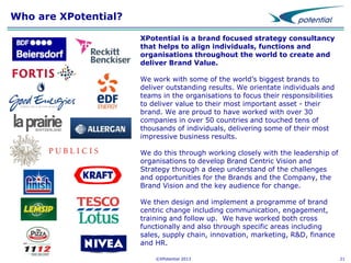 Who are XPotential?
XPotential is a brand focused strategy consultancy
that helps to align individuals, functions and
organisations throughout the world to create and
deliver Brand Value.
We work with some of the world’s biggest brands to
deliver outstanding results. We orientate individuals and
teams in the organisations to focus their responsibilities
to deliver value to their most important asset - their
brand. We are proud to have worked with over 30
companies in over 50 countries and touched tens of
thousands of individuals, delivering some of their most
impressive business results.
We do this through working closely with the leadership of
organisations to develop Brand Centric Vision and
Strategy through a deep understand of the challenges
and opportunities for the Brands and the Company, the
Brand Vision and the key audience for change.
We then design and implement a programme of brand
centric change including communication, engagement,
training and follow up. We have worked both cross
functionally and also through specific areas including
sales, supply chain, innovation, marketing, R&D, finance
and HR.
©XPotential 2013

21

 
