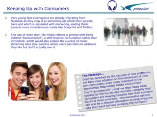 Keeping Up with Consumers


Very young fans (teenagers) are already migrating from
facebook as they view it as something old which their parents
have and which is saturated with marketing, leading them
towards more instantaneous media like Snapchat and Twitter.



This use of more short-life media reflects a general shift being
dubbed “transumerism”, a shift towards consumption rather than
ownership; which would also explain the success of music
streaming sites (like Spotify) where users can listen to whatever
they like but don’t actually own it.

©XPotential 2013

5

 