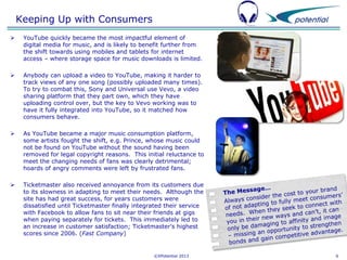 Keeping Up with Consumers


YouTube quickly became the most impactful element of
digital media for music, and is likely to benefit further from
the shift towards using mobiles and tablets for internet
access – where storage space for music downloads is limited.



Anybody can upload a video to YouTube, making it harder to
track views of any one song (possibly uploaded many times).
To try to combat this, Sony and Universal use Vevo, a video
sharing platform that they part own, which they have
uploading control over, but the key to Vevo working was to
have it fully integrated into YouTube, so it matched how
consumers behave.



As YouTube became a major music consumption platform,
some artists fought the shift, e.g. Prince, whose music could
not be found on YouTube without the sound having been
removed for legal copyright reasons. This initial reluctance to
meet the changing needs of fans was clearly detrimental;
hoards of angry comments were left by frustrated fans.



Ticketmaster also received annoyance from its customers due
to its slowness in adapting to meet their needs. Although the
site has had great success, for years customers were
dissatisfied until Ticketmaster finally integrated their service
with Facebook to allow fans to sit near their friends at gigs
when paying separately for tickets. This immediately led to
an increase in customer satisfaction; Ticketmaster’s highest
scores since 2006. (Fast Company)

©XPotential 2013

6

 