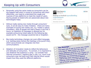Keeping Up with Consumers


Personally using the same media as consumers can be
the biggest help when it comes to connecting with them
effectively; you need to understand the usage and
nuances of new platforms to meet the needs of users.
Having people on board who are passionate about new
technologies helps.



Without really seeing new media through consumers’
eyes, it can be easy to make mistakes. There are many
examples of wrong new media use, e.g. Twitter is about
immediacy, 50% of people will read a tweet in the first 3
hours, so repetition of messages is allowed but for
example announcing ticket sales for the following day
would not fit – the message would be lost or forgotten.



Big media technology changes can even effect language,
e.g. hashtag jokes (where the hashtag is the punch line),
which savvy brands can integrate into their
communications.



Adoption of innovation needs to reflect the behaviours
and attitudes of consumers. To connect, it is important to
use whatever the audience is using – so consider how
internet connection / logistics play a role; e.g. more rural
consumers may not have such fast internet which would
impact how they used the different platforms.

©XPotential 2013

7

 