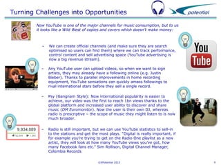 Turning Challenges into Opportunities
Now YouTube is one of the major channels for music consumption, but to us
it looks like a Wild West of copies and covers which doesn’t make money:

–

We can create official channels (and make sure they are search
optimised so users can find them) where we can track performance,
control content and sell advertising space (YouTube advertising is
now a big revenue stream).

–

Any YouTube user can upload videos, so when we want to sign
artists, they may already have a following online (e.g. Justin
Bieber). Thanks to parallel improvements in home recording
equipment, YouTube sensations can quickly amass followings to
rival international stars before they sell a single record.

–

Psy (Gangnam Style): Now international popularity is easier to
achieve, our video was the first to reach 1bn views thanks to the
global platform and increased user ability to discover and share
music (DM Euromonitor). Now the user is their own DJ, whereas
radio is prescriptive – the scope of music they might listen to is now
much broader.

–

Radio is still important, but we can use YouTube statistics to sell-in
to the stations and get the most plays. “Digital is really important, if
for example you’re trying to get on the Radio One playlist as a new
artist, they will look at how many YouTube views you’ve got, how
many Facebook fans etc.” Sim Rollison, Digital Channel Manager,
Colombia Records
©XPotential 2013

9

 