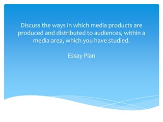 Discuss the ways in which media products are
produced and distributed to audiences, within a
media area, which you have studied.
Essay Plan
 