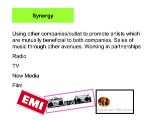 Synergy Using other companies/outlet to promote artists which are mutually beneficial to both companies. Sales of music through other avenues. Working in partnerships Radio TV New Media Film 