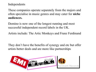 Independents These companies operate separately from the majors and often specialise in music genres and may cater for  niche audiences. Domino is now one of the longest running and most successful independent record labels in the UK. Artists include: The Artic Monkeys and Franz Ferdinand They don’t have the benefits of synergy and etc but offer artists better deals and are more like partnerships 