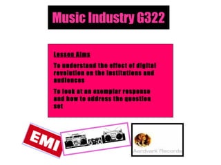 Music Industry G322 Lesson Aims To understand the effect of digital revolution on the institutions and audiences To look at an exemplar response and how to address the question set 