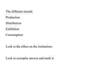 The different strands Production Distribution Exhibition Consumption Look at the effect on the institutions Look at exemplar answer and mark it. 
