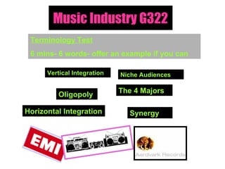 Music Industry G322 Terminology Test 6 mins- 6 words- offer an example if you can Vertical Integration Oligopoly  The 4 Majors Synergy  Horizontal Integration Niche Audiences 
