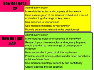 How do I get a C? Attend every lesson Make detailed notes and complete all homework Have a clear grasp of the issues involved and a sound understanding of a range of key points Use evidence in your answer Use media terminology in your answer Provide an answer relevant to the question set Attend every lesson Make detailed notes and complete all homework Research your own examples and regularly buy/read media guardian to have a range of contemporary evidence Have an excellent grasp of all the key issues Practice several mock questions under timed conditions outside of class time Use media terminology frequently and confidently Clearly address the set question How do I get a A? 