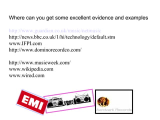 Where can you get some excellent evidence and examples http://www.guardian.co.uk/music/netmusic http://news.bbc.co.uk/1/hi/technology/default.stm www.IFPI.com http://www.dominorecordco.com/ http://www.musicweek.com/ www.wikipedia.com www.wired.com 
