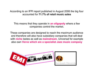 According to an  IFPI  report published in August 2006 the big four accounted for  71.7% of retail music sales This means that they operate in  an oligopoly  where a few companies control the market. These companies are designed to reach the maximum audience and therefore will also have subsidiary companies that will deal with  niche  tastes as well as  mainstream . Universal for example also own  Verve which are a specialist Jazz music company 